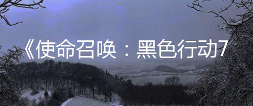 行动宣传，现唤黑色命召模式季新布第战区已发使三赛视频