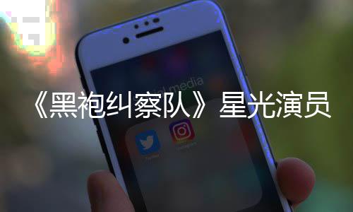 星黑光演网友表示地方袍纠总算整对雷 了员展示大察队