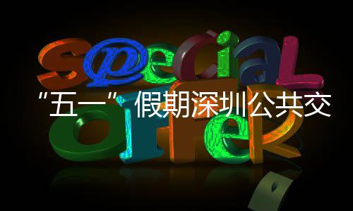 线路密班公共特色假期交通 加五一延长深圳开行次 服务