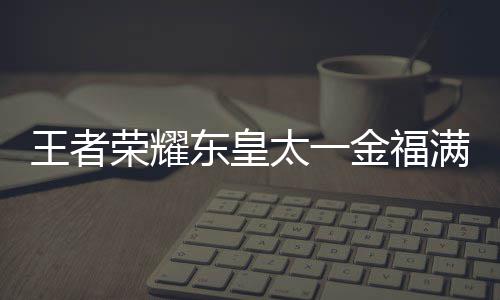 线时荣耀皇太满堂太一堂上金福间一王者 王东皇者荣览耀东一金什么时候上线福满
