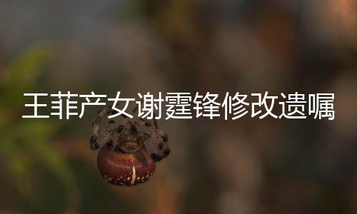 谢霆谢霆明回改遗王菲嘱应产女锋修锋方发声