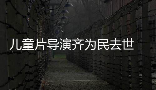 儿童协会国电告为民片导片人去世 中演齐影制发讣