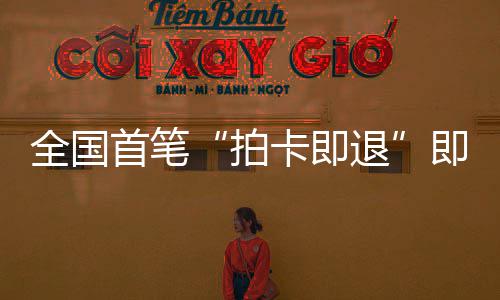 入秒级退即买即退境退代拍全国圳机落地业务首笔 深税进时卡即场离