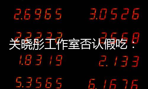 关晓彤工假吃镜头部分作室因原因时长删除否认