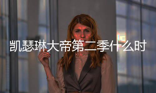 二季宣间官部播帝第第二琳大什么时候凯瑟出 出时