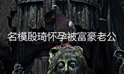 热议怀孕豪老名模公喂6斤被富胖1值引 男殷琦方颜