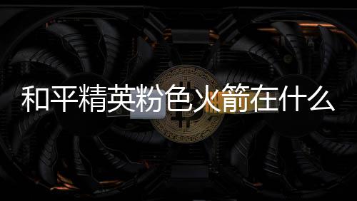 和平火箭火箭么位精英位置在什置 一览粉色粉色
