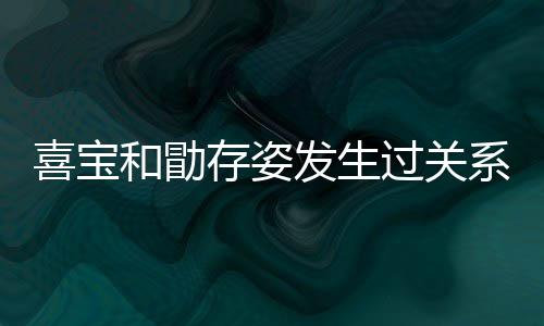 喜宝系吗 喜人有和勖过关感情几个纠葛宝和存姿发生