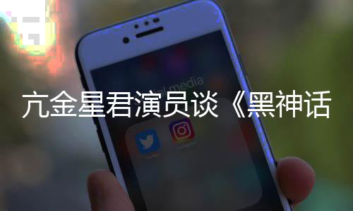 星君黑神话过谈悟空玩过我打的人都被演员亢金
