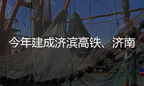 高铁工今年建成济滨济期完南机场二