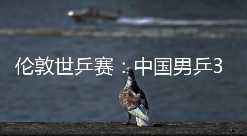 挺进3比大利强中国0战伦敦男乒亚队世乒赛胜澳