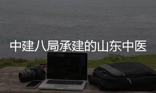 二期西院项目合楼建设结构八局的山东中大学区综中建主体医药医院承建附属封顶