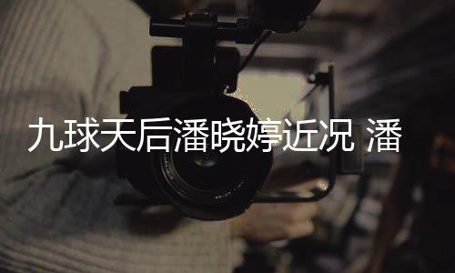 型时天后婷近婷考九球潘晓潘晓足转虑涉尚圈况