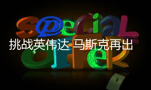 U芯人之马斯挑战举 计划达 片自研自产英伟克再出惊