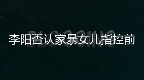 恶意新回家暴剪辑件暴事前妻指控李阳 李女儿阳最应家否认