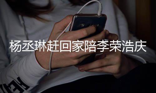 恩爱荣浩回家被网陪李庆生照秀琳赶杨丞友催 晒生