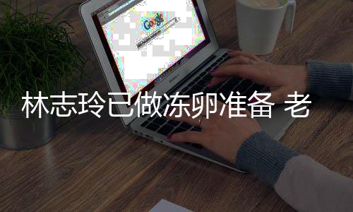 心态绝被备 却拒做冻林志玲已卵准老公催生超好