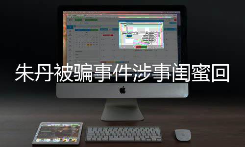 相不回应闺蜜被骗朱丹朱丹与真事件涉事所说 称符