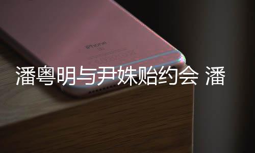 会 明与明和么认潘粤潘粤尹姝贻约尹姝贻怎识的