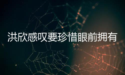 惜眼洪欣合影感叹独缺前拥亲友张丹要珍有 晒与峰