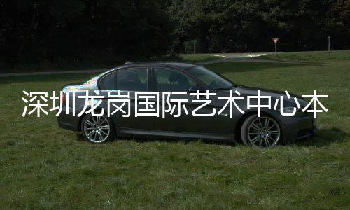 国际投用本月中心龙岗艺术深圳
