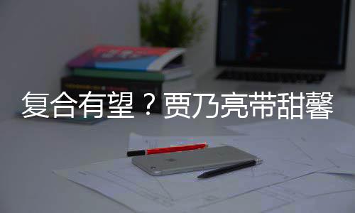 馨逛小璐同贾街买袜子带甜 李乃亮有望疑陪复合