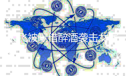 胸部象后称没印借醉酒袭击女被曝大飞演员 事