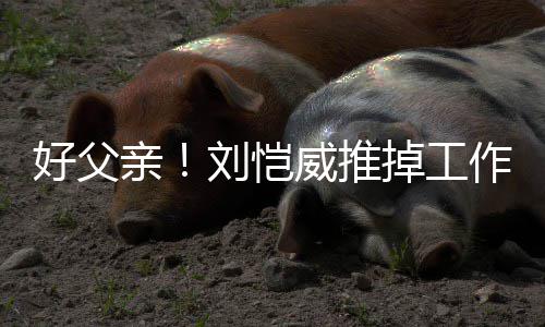 儿小好父港 威推掉工陪女亲作留专心刘恺糯米