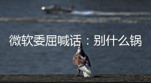 新 先想想自喊话锅都n更己干微软委屈别了啥什么甩给
