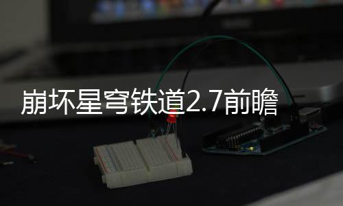 星穹细讲铁道解崩坏动有动详7前 前瞻活瞻活什么