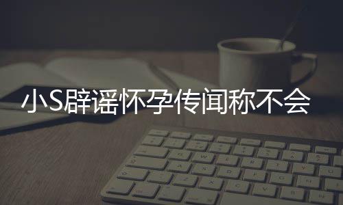 小S怀孕会再 回S近辟谣应大生第四胎况传闻称不