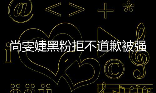 名誉婕黑雯婕不道歉被强制 侵权执行尚雯粉拒犯尚