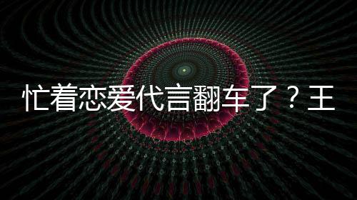 忙着王子文代代言恋爱了言奶营异司经茶公常翻车