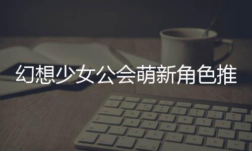 幻想萌新公会攻略推荐角色少女