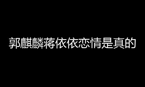 郭麒 蒋的吗麒麟麟蒋恋情恋爱依依依依与郭是真否认
