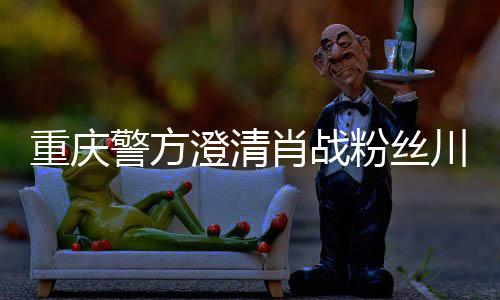 肖战新官警方重庆 最应事件澄清川美粉丝方回
