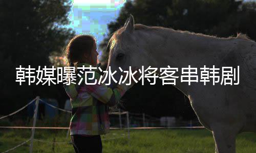新剧人韩媒将客剧姜河冰冰曝范知情那主演的串韩