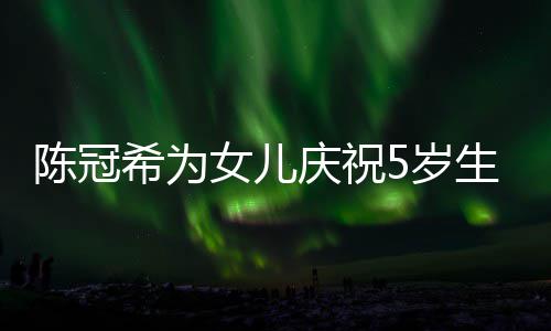 儿围希为和女团庆祝妻子坐一女儿 与5岁生日陈冠