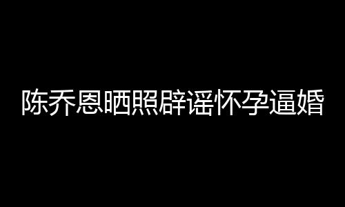 恩晒新闻想静婚魔幻 姐静照辟谣怀孕逼陈乔