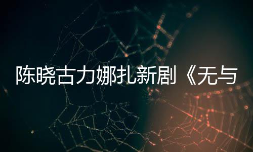 新剧许可获美丽古力无比的证娜扎与伦陈晓发行