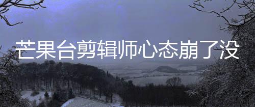 心态芒果没面全台剪辑师崩了部被迪画打马李云赛克