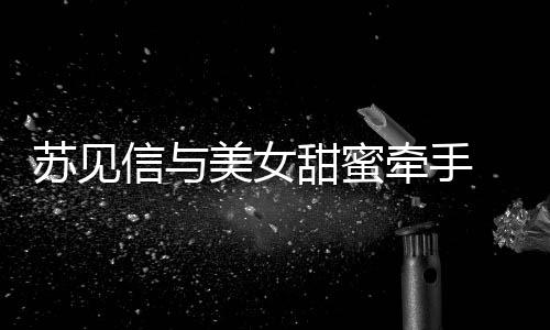 信与美女甜蜜曝光牵手恋情 疑苏见似新