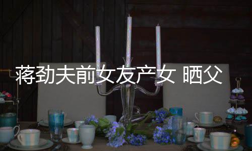 高同框蒋劲温馨照片女友女儿颜值 晒产女夫前父女