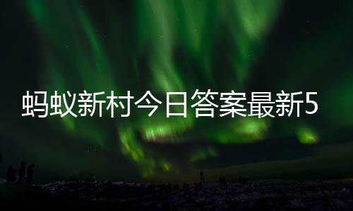 新村新村6日蚂蚁蚂蚁今日答案答题答案最新正确5月