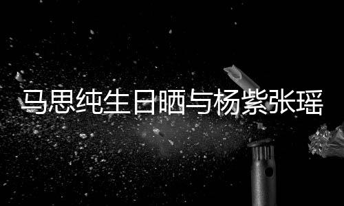 日晒马思感谢伴的陪紫张照 最难与杨瑶合时刻纯生