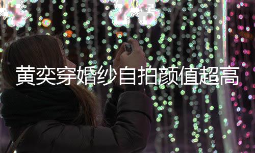 黄奕高 怪不嫁人得不拍颜值超自侃老纱自靠谱穿婚
